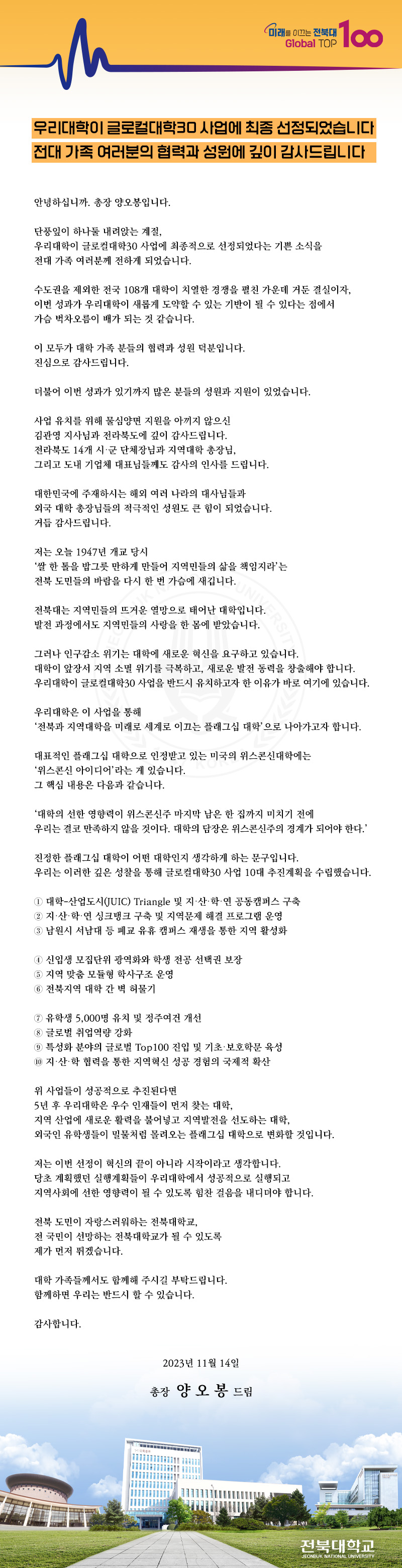 
Global TOP
미래를 이끄는 전북대 100
우리대학이 글로컬대학30 사업에 최종 선정되었습니다 전대가족 여러분의 협력과 성원에 깊이 감사드립니다
안녕하십니까. 총장 양오봉입니다.
단풍잎이 하나둘 내려앉는 계절,
우리대학이 글로컬대학30 사업에 최종적으로 선정되었다는 기쁜 소식을 전대 가족 여러분께 전하게 되었습니다.
수도권을 제외한 전국 108개 대학이 치열한 경쟁을 펼친 가운데 거둔 결실이자, 이번 성과가 우리대학이 새롭게 도약할 수 있는 기반이 될 수 있다는 점에서
가슴 벅차오름이 배가 되는 것 같습니다.
이 모두가 대학 가족 분들의 협력과 성원 덕분입니다.
진심으로 감사드립니다.
더불어 이번 성과가 있기까지 많은 분들의 성원과 지원이 있었습니다.
사업 유치를 위해 물심양면 지원을 아끼지 않으신 김관영 지사님과 전라북도에 깊이 감사드립니다.
전라북도 14개 시·군 단체장님과 지역대학 총장님,
그리고 도내 기업체 대표님들께도 감사의 인사를 드립니다.
대한민국에 주재하시는 해외 여러 나라의 대사님들과
외국 대학 총장님들의 적극적인 성원도 큰 힘이 되었습니다.
거듭 감사드립니다.
저는 오늘 1947년 개교 당시
‘쌀 한 톨을 밥그릇 만하게 만들어 지역민들의 삶을 책임지라'는 전북 도민들의 바람을 다시 한 번 가슴에 새깁니다.
•전북대는 지역민들의 뜨거운 열망으로 태어난 대학입니
발전 과정에서도 지역민들의 사랑을 한 몸에 받았습니다.
그러나 인구감소 위기는 대학에 새로운 혁신을 요구하고 있습니다.
대학이 앞장서 지역 소멸 위기를 극복하고, 새로운 발전 동력을 창출해야 합니다. 우리대학이 글로컬대학30 사업을 반드시 유치하고자 한 이유가 바로 여기에 있습니다.
우리대학은 이 사업을 통해
'전북과 지역대학을 미래로 세계로 이끄는 플래그십 대학'으로 나아가고자 합니다.
대표적인 플래그십 대학으로 인정받고 있는 미국의 위스콘신대학에는
'위스콘신 아이디어'라는 게 있습니다.
그 핵심 내용은 다음과 같습니다.
'대학의 선한 영향력이 위스콘신주 마지막 남은 한 집까지 미치기 전에
우리는 결코 만족하지 않을 것이다. 대학의 담장은 위스콘신주의 경계가 되어야 한다.'
진정한 플래그십 대학이 어떤 대학인지 생각하게 하는 문구입니다.
우리는 이러한 깊은 성찰을 통해 글로컬대학30 사업 10대 추진계획을 수립했습니다.
1 대학-산업도시(JUIC) Triangle 및 지·산·학·연 공동캠퍼스 구축
2 지·산·학·연 싱크탱크 구축 및 지역문제 해결 프로그램 운영
3 남원시 서남대 등 폐교 유휴 캠퍼스 재생을 통한 지역 활성화
1 신입생 모집단위 광역화와 학생 전공 선택권 보장
5 지역 맞춤 모듈형 학사구조 운영
6 전북지역 대학 간 벽 허물기
7 유학생 5,000명 유치 및 정주여건 개선
8 글로벌 취업역량 강화
9 특성화 분야의 글로벌 Top100 진입 및 기초·보호학문육성
10 지·산·학 협력을 통한 지역혁신 성공 경험의 국제적 확산
위 사업들이 성공적으로 추진된다면
5년 후 우리대학은 우수 인재들이 먼저 찾는 대학,
지역 산업에 새로운 활력을 불어넣고 지역발전을 선도하는 대학,
외국인 유학생들이 밀물처럼 몰려오는 플래그십 대학으로 변화할 것입니다.
저는 이번 선정이 혁신의 끝이 아니라 시작이라고 생각합니다.
당초 계획했던 실행계획들이 우리대학에서 성공적으로 실행되고
지역사회에 선한 영향력이 될 수 있도록 힘찬 걸음을 내디뎌야 합니다.
전북 도민이 자랑스러워하는 전북대학교,
전 국민이 선망하는 전북대학교가 될 수 있도록
제가 먼저 뛰겠습니다.
대학 가족들께서도 함께해 주시길 부탁드립니다.
함께하면 우리는 반드시 할 수 있습니다.
감사합니다.
2023년 11월 14일
총장 양오봉 드림
전북대학교
JEONBUK NATIONAL UNIVERSITY
