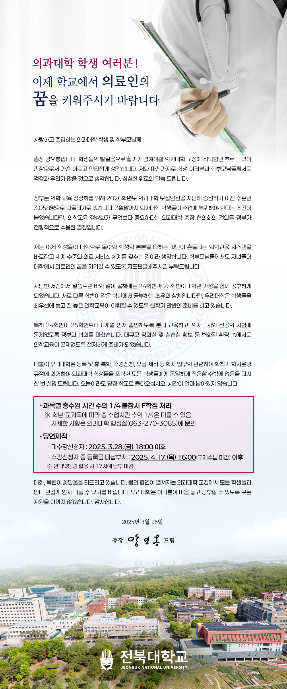 사랑하고 존경하는 의과대학 학생 및 학부모님께!
총장 양오봉입니다. 학생들의 발걸음으로 활기가 넘쳐야할 의과대학 교정에 적막함만 흐르고 있어 총장으로서 가슴 아프고 안타깝게 생각합니다. 저와 마찬가지로 학생 여러분과 학부모님들께서도 걱정과 우려가 많을 것으로 생각합니다. 심심한 위로의 말씀 드립니다.
정부는 의학 교육 정상화를 위해 2026학년도 의과대학 모집인원을 지난해 증원하기 이전 수준인 3,058명으로 되돌리기로 했습니다. 3월말까지 의과대학 학생들이 수업에 복귀해야 한다는 조건이 붙었습니다만, 의학교육 정상화가 무엇보다 중요하다는 의과대학 총장 협의회의 건의를 정부가 전향적으로 수용한 결정입니다.
저는 이제 학생들이 대학으로 돌아와 학생의 본분을 다하는 것만이 흔들리는 의학교육 시스템을 바로잡고 세계 수준의 의료 서비스 체계를 갖추는 길이라 생각합니다. 학부모님들께서도 자녀들이 대학에서 의료인의 꿈을 키워갈 수 있도록 지도편달해주시길 부탁드립니다.
지난번 서신에서 말씀드린 바와 같이 올해에는 24학번과 25학번이 1학년 과정을 함께 공부하게 되었습니다. 서로 다른 학번이 같은 학년에서 공부하는 초유의 상황입니다만, 우리대학은 학생들을 최우선에 놓고 질 높은 의학교육이 이뤄질 수 있도록 신학기 만반의 준비를 하고 있습니다.
특히 24학번이 25학번보다 6개월 먼저 졸업하도록 분리 교육하고, 의사고시와 전공의 시험에 문제없도록 정부와 협의를 마쳤습니다. 대규모 강의실 및 실습실 확보 등 변화된 환경 속에서도 의학교육이 문제없도록 철저하게 준비가 되었습니다.
더불어 우리대학은 등록 및 휴•복학, 수강신청, 유급•제적 등 학사 업무와 관련하여 학칙과 학사운영 규정에 의거하여 의과대학 학생들을 포함한 모든 학생들에게 동일하게 적용할 수밖에 없음을 다시 한 번 설명 드립니다. 오늘이라도 당장 학교로 돌아오십시오. 시간이 얼마 남아있지 않습니다.
• 과목별 총수업 시간 수의 1/4 불참시 F학점 처리
※ 학년•교과목에 따라 총 수업시간 수의 1/4은 다를 수 있음.
자세한 사항은 의과대학 행정실(063-270-3065)에 문의
• 당연제적
- 미수강신청자 : 2025. 3.28.(금) 18:00 이후
- 수강신청자 중 등록금 미납부자 : 2025. 4.17.(목) 16:00(구제수납 마감) 이후
※ 인터넷뱅킹 활용 시 17시에 납부 마감
매화, 목련이 꽃망울을 터뜨리고 있습니다. 봄의 향연이 펼쳐지는 의과대학 교정에서 모든 학생들과 만나 반갑게 인사 나눌 수 있기를 바랍니다. 우리대학은 여러분이 마음 놓고 공부할 수 있도록 모든 지원을 아끼지 않겠습니다. 감사합니다.
2025년 3월 25일
총장 양오봉 드림