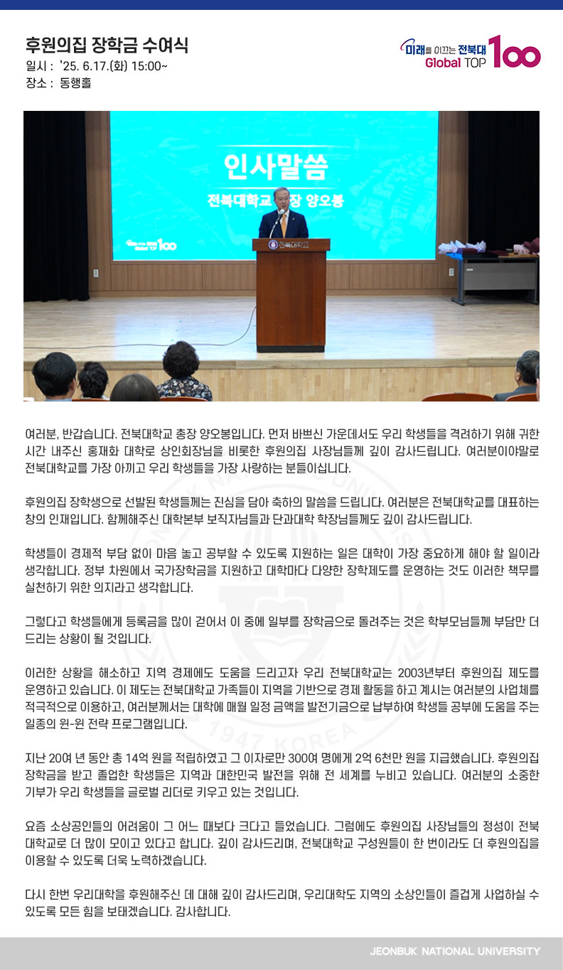 여러분, 반갑습니다. 전북대학교 총장 양오봉입니다. 먼저 바쁘신 가운데서도 우리 학생들을 격려하기 위해 귀한 시간 내주신 홍재화 대학로 상인회장님을 비롯한 후원의집 사장님들께 깊이 감사드립니다. 여러분이야말로 전북대학교를 가장 아끼고 우리 학생들을 가장 사랑하는 분들이십니다.

후원의집 장학생으로 선발된 학생들께는 진심을 담아 축하의 말씀을 드립니다. 여러분은 전북대학교를 대표하는 창의 인재입니다. 함께해주신 대학본부 보직자님들과 단과대학 학장님들께도 깊이 감사드립니다.

학생들이 경제적 부담 없이 마음 놓고 공부할 수 있도록 지원하는 일은 대학이 가장 중요하게 해야 할 일이라 생각합니다. 정부 차원에서 국가장학금을 지원하고 대학마다 다양한 장학제도를 운영하는 것도 이러한 책무를 실천하기 위한 의지라고 생각합니다.

그렇다고 학생들에게 등록금을 많이 걷어서 이 중에 일부를 장학금으로 돌려주는 것은 학부모님들께 부담만 더 드리는 상황이 될 것입니다. 

이러한 상황을 해소하고 지역 경제에도 도움을 드리고자 우리 전북대학교는 2003년부터 후원의집 제도를 운영하고 있습니다. 이 제도는 전북대학교 가족들이 지역을 기반으로 경제 활동을 하고 계시는 여러분의 사업체를 적극적으로 이용하고, 여러분께서는 대학에 매월 일정 금액을 발전기금으로 납부하여 학생들 공부에 도움을 주는 일종의 윈-윈 전략 프로그램입니다.

지난 20여 년 동안 총 14억 원을 적립하였고 그 이자로만 300여 명에게 2억 6천만 원을 지급했습니다. 후원의집 장학금을 받고 졸업한 학생들은 지역과 대한민국 발전을 위해 전 세계를 누비고 있습니다. 여러분의 소중한 기부가 우리 학생들을 글로벌 리더로 키우고 있는 것입니다.

요즘 소상공인들의 어려움이 그 어느 때보다 크다고 들었습니다. 그럼에도 후원의집 사장님들의 정성이 전북대학교로 더 많이 모이고 있다고 합니다. 깊이 감사드리며, 전북대학교 구성원들이 한 번이라도 더 후원의집을 이용할 수 있도록 더욱 노력하겠습니다.

다시 한번 우리대학을 후원해주신 데 대해 깊이 감사드리며, 우리대학도 지역의 소상인들이 즐겁게 사업하실 수 있도록 모든 힘을 보태겠습니다. 감사합니다.