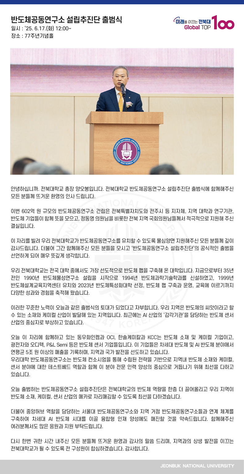 안녕하십니까. 전북대학교 총장 양오봉입니다. 전북대학교 반도체공동연구소 설립추진단 출범식에 함께해주신 모든 분들께 뜨거운 환영의 인사 드립니다.

이번 602억 원 규모의 반도체공동연구소 건립은 전북특별자치도와 전주시 등 지자체, 지역 대학과 연구기관, 반도체 기업들이 함께 뜻을 모으고, 정동영 의원님을 비롯한 전북 지역 국회의원님들께서 적극적으로 지원해 주신 결실입니다.

이 자리를 빌려 우리 전북대학교가 반도체공동연구소를 유치할 수 있도록 물심양면 지원해주신 모든 분들께 깊이 감사드립니다. 더불어 그간 함께해주신 모든 분들을 모시고 ‘반도체공동연구소 설립추진단’의 공식적인 출범을 선언하게 되어 매우 뜻깊게 생각합니다.

우리 전북대학교는 전국 대학 중에서도 가장 선도적으로 반도체 팹을 구축해 온 대학입니다. 지금으로부터 35년 전인 1990년 반도체물성연구소 설립을 시작으로 1994년 반도체과학기술학과를 신설하였고, 1999년 반도체설계교육지역센터 유치와 2023년 반도체특성화대학 선정, 반도체 팹 구축과 운영, 교육에 이르기까지 다양한 성과와 경험을 축적해 왔습니다.

이러한 꾸준한 노력이 오늘과 같은 출범식의 토대가 되었다고 자부합니다. 우리 지역은 반도체의 씨앗이라고 할 수 있는 소재와 케미컬 산업이 발달해 있는 지역입니다. 최근에는 AI 산업의 ‘감각기관’을 담당하는 반도체 센서 산업의 중심지로 부상하고 있습니다.

오늘 이 자리에 함께하고 있는 동우화인켐과 OCI, 한솔케미칼과 KCC는 반도체 소재 및 케미컬 기업이고, 광전자와 오디텍, P&L Semi 등은 반도체 센서 기업들입니다. 이 기업들은 차세대 반도체 및 AI 반도체 분야에서 연평균 5조 원 이상의 매출을 기록하며, 지역과 국가 발전을 선도하고 있습니다.
우리대학 반도체공동연구소는 반도체 컨소시엄을 통해 수립된 전략을 기반으로 지역내 반도체 소재와 케미컬, 센서 분야에 대한 테스트베드 역할과 함께 이 분야 전문 인력 양성의 중심으로 거듭나기 위해 최선을 다하고 있습니다.

오늘 출범하는 반도체공동연구소 설립추진단은 전북대학교의 반도체 역량을 한층 더 끌어올리고 우리 지역이 반도체 소재, 케미컬, 센서 산업의 메카로 자리매김할 수 있도록 최선을 다하겠습니다.

더불어 중앙허브 역할을 담당하는 서울대 반도체공동연구소와 지역 거점 반도체공동연구소들과 연계 체계를 구축하여 차세대 AI 반도체 시대를 이끌 융합형 인재 양성에도 매진할 것을 약속드립니다. 함께해주신 여러분께서도 많은 응원과 지원 부탁드립니다.

다시 한번 귀한 시간 내주신 모든 분들께 뜨거운 환영과 감사의 말씀 드리며, 지역과의 상생 발전을 이끄는 전북대학교가 될 수 있도록 전 구성원이 합심하겠습니다. 감사합니다.