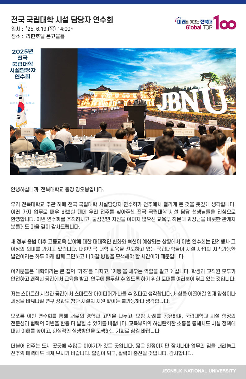 안녕하십니까. 전북대학교 총장 양오봉입니다.

우리 전북대학교 주관 하에 전국 국립대학 시설담당자 연수회가 전주에서 열리게 된 것을 뜻깊게 생각합니다. 여러 가지 업무로 매우 바쁘실 텐데 우리 전주를 찾아주신 전국 국립대학 시설 담당 선생님들을 진심으로 환영합니다. 이번 연수회를 주최하시고, 물심양면 지원을 아끼지 않으신 교육부 최문태 과장님을 비롯한 관계자 분들께도 마음 깊이 감사드립니다.

새 정부 출범 이후 고등교육 분야에 대한 대대적인 변화와 혁신이 예상되는 상황에서 이번 연수회는 연례행사 그 이상의 의미를 가지고 있습니다. 대한민국 대학 교육을 선도하고 있는 국립대학들이 시설 사업의 지속가능한 발전이라는 화두 아래 함께 고민하고 나아갈 방향을 모색해야 할 시간이기 때문입니다.

여러분들은 대학이라는 큰 집의 ‘기초’를 다지고, ‘기둥’을 세우는 역할을 맡고 계십니다. 학생과 교직원 모두가 안전하고 쾌적한 공간에서 교육을 받고, 연구에 몰두할 수 있도록 하기 위한 토대를 여러분이 닦고 있는 것입니다.

저는 스마트한 시설과 공간에서 스마트한 아이디어가 나올 수 있다고 생각합니다. 세상을 이끌어갈 인재 양성이나 세상을 바꿔나갈 연구 성과도 첨단 시설의 지원 없이는 불가능하다 생각합니다.

모쪼록 이번 연수회를 통해 서로의 경험과 고민을 나누고, 모범 사례를 공유하며, 국립대학교 시설 행정의 전문성과 협력의 저변을 한층 더 넓힐 수 있기를 바랍니다. 교육부와의 허심탄회한 소통을 통해서도 시설 정책에 대한 이해를 높이고, 현실적인 실행방안을 모색하는 기회로 삼길 바랍니다.

더불어 전주는 도시 곳곳에 수많은 이야기가 깃든 곳입니다. 짧은 일정이지만 잠시나마 업무의 짐을 내려놓고 전주의 매력에도 빠져 보시기 바랍니다. 힐링이 되고, 활력이 충전될 것입니다. 감사합니다.