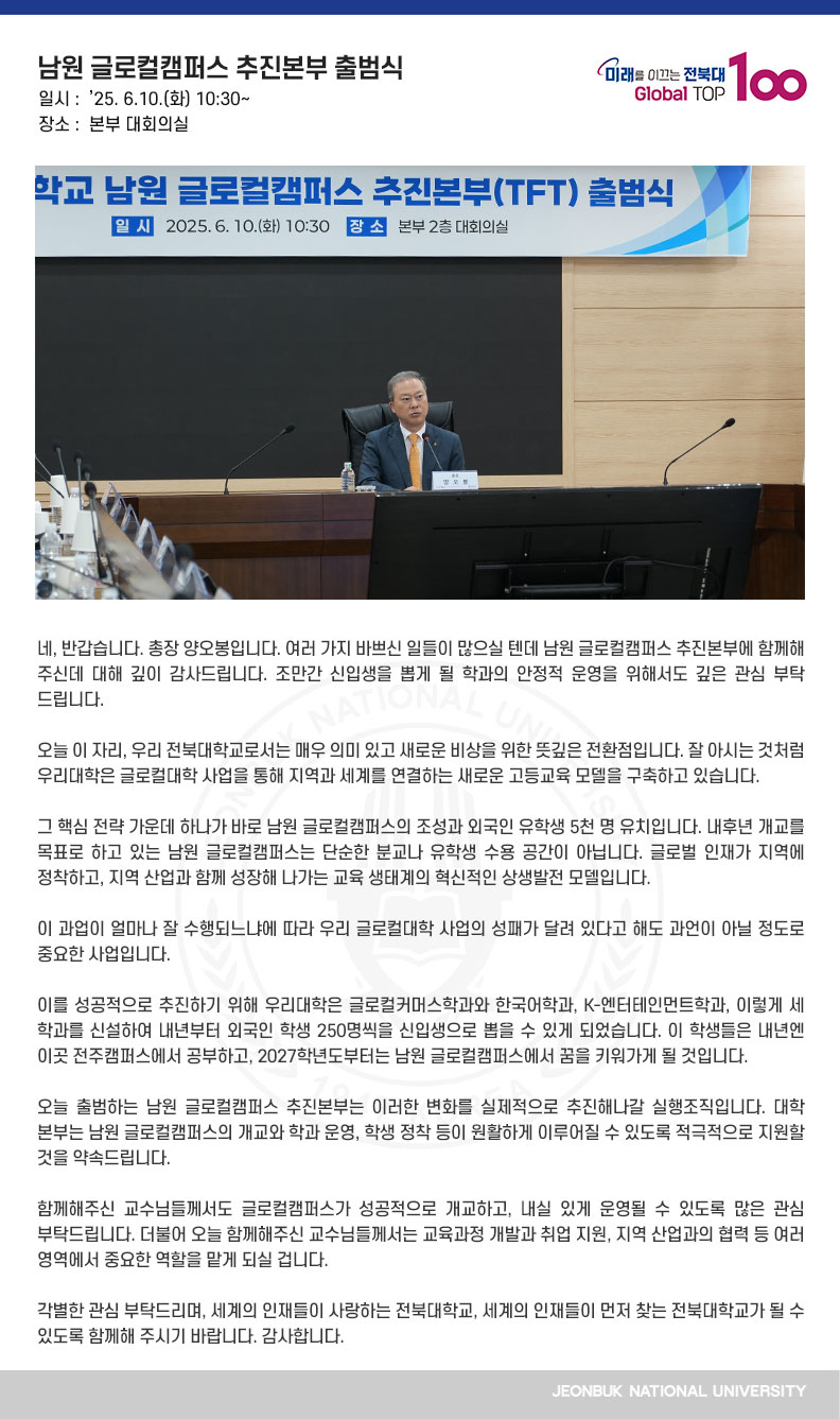 네, 반갑습니다. 총장 양오봉입니다. 여러 가지 바쁘신 일들이 많으실 텐데 남원 글로컬캠퍼스 추진본부에 함께해 주신데 대해 깊이 감사드립니다. 조만간 신입생을 뽑게 될 학과의 안정적 운영을 위해서도 깊은 관심 부탁드립니다.

오늘 이 자리, 우리 전북대학교로서는 매우 의미 있고 새로운 비상을 위한 뜻깊은 전환점입니다. 잘 아시는 것처럼 우리대학은 글로컬대학 사업을 통해 지역과 세계를 연결하는 새로운 고등교육 모델을 구축하고 있습니다.

그 핵심 전략 가운데 하나가 바로 남원 글로컬캠퍼스의 조성과 외국인 유학생 5천 명 유치입니다. 내후년 개교를 목표로 하고 있는 남원 글로컬캠퍼스는 단순한 분교나 유학생 수용 공간이 아닙니다. 글로벌 인재가 지역에 정착하고, 지역 산업과 함께 성장해 나가는 교육 생태계의 혁신적인 상생발전 모델입니다.

이 과업이 얼마나 잘 수행되느냐에 따라 우리 글로컬대학 사업의 성패가 달려 있다고 해도 과언이 아닐 정도로 중요한 사업입니다.

이를 성공적으로 추진하기 위해 우리대학은 글로컬커머스학과와 한국어학과, K-엔터테인먼트학과, 이렇게 세 학과를 신설하여 내년부터 외국인 학생 250명씩을 신입생으로 뽑을 수 있게 되었습니다. 이 학생들은 내년엔 이곳 전주캠퍼스에서 공부하고, 2027학년도부터는 남원 글로컬캠퍼스에서 꿈을 키워가게 될 것입니다.

오늘 출범하는 남원 글로컬캠퍼스 추진본부는 이러한 변화를 실제적으로 추진해나갈 실행조직입니다. 대학 본부는 남원 글로컬캠퍼스의 개교와 학과 운영, 학생 정착 등이 원활하게 이루어질 수 있도록 적극적으로 지원할 것을 약속드립니다.

함께해주신 교수님들께서도 글로컬캠퍼스가 성공적으로 개교하고, 내실 있게 운영될 수 있도록 많은 관심 부탁드립니다. 더불어 오늘 함께해주신 교수님들께서는 교육과정 개발과 취업 지원, 지역 산업과의 협력 등 여러 영역에서 중요한 역할을 맡게 되실 겁니다.

각별한 관심 부탁드리며, 세계의 인재들이 사랑하는 전북대학교, 세계의 인재들이 먼저 찾는 전북대학교가 될 수 있도록 함께해 주시기 바랍니다. 감사합니다.