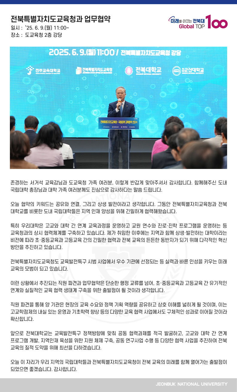 안녕하십니까. 전북대학교 총장 양오봉입니다.

존경하는 서거석 교육감님과 도교육청 가족 여러분, 이렇게 반갑게 맞아주셔서 감사합니다. 함께해주신 도내 국립대학 총장님과 대학 가족 여러분께도 진심으로 감사하다는 말씀 드립니다.

오늘 협약의 키워드는 공유와 연결, 그리고 상생 발전이라고 생각합니다. 그동안 전북특별자치교육청과 전북대학교를 비롯한 도내 국립대학들은 지역 인재 양성을 위해 긴밀하게 협력해왔습니다. 

특히 우리대학은 고교와 대학 간 연계 교육과정을 운영하고 교원 연수와 진로·진학 프로그램을 운영하는 등 교육청과의 상시 협력체계를 구축하고 있습니다. 제가 취임한 이후에는 지역과 함께 상생·발전하는 대학이라는 비전에 따라 초·중등교육과 고등교육 간의 긴밀한 협력과 전북 교육의 든든한 동반자가 되기 위해 다각적인 혁신 방안을 추진하고 있습니다. 

전북특별자치도교육청도 교육발전특구 시범 사업에서 우수 기관에 선정되는 등 실력과 바른 인성을 키우는 미래 교육의 모범이 되고 있습니다.

이런 상황에서 추진되는 직원 파견과 업무협약은 단순한 행정 교류를 넘어, 초·중등교육과 고등교육 간 유기적인 연계와 실질적인 교육 협력 생태계 구축을 위한 출발점이 될 것이라 생각합니다.
 
직원 파견을 통해 양 기관은 현장의 교육 수요와 정책 기획 역량을 공유하고 상호 이해를 넓히게 될 것이며, 이는 고교학점제의 내실 있는 운영과 기초학력 향상 등의 다양한 교육 협력 사업에서도 구체적인 성과로 이어질 것이라 확신합니다. 

앞으로 전북대학교는 교육발전특구 정책방향에 맞춰 공동 협력과제를 적극 발굴하고, 고교와 대학 간 연계 프로그램 개발, 지역인재 육성을 위한 지원 체제 구축, 공동 연구사업 수행 등 다양한 협력 사업을 추진하여 전북 교육의 질적 도약을 위해 최선을 다하겠습니다.

오늘 이 자리가 우리 지역의 국립대학들과 전북특별자치도교육청이 전북 교육의 미래를 함께 열어가는 출발점이 되었으면 좋겠습니다. 감사합니다.