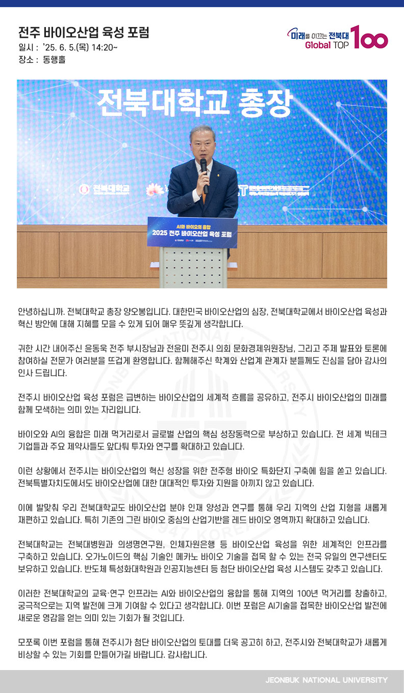안녕하십니까. 전북대학교 총장 양오봉입니다. 대한민국 바이오산업의 심장, 전북대학교에서 바이오산업 육성과 혁신 방안에 대해 지혜를 모을 수 있게 되어 매우 뜻깊게 생각합니다.

귀한 시간 내어주신 윤동욱 전주 부시장님과 전윤미 전주시 의회 문화경제위원장님, 그리고 주제 발표와 토론에 참여하실 전문가 여러분을 뜨겁게 환영합니다. 함께해주신 학계와 산업계 관계자 분들께도 진심을 담아 감사의 인사 드립니다.

전주시 바이오산업 육성 포럼은 급변하는 바이오산업의 세계적 흐름을 공유하고, 전주시 바이오산업의 미래를 함께 모색하는 의미 있는 자리입니다.

바이오와 AI의 융합은 미래 먹거리로서 글로벌 산업의 핵심 성장동력으로 부상하고 있습니다. 전 세계 빅테크 기업들과 주요 제약사들도 앞다퉈 투자와 연구를 확대하고 있습니다.

이런 상황에서 전주시는 바이오산업의 혁신 성장을 위한 전주형 바이오 특화단지 구축에 힘을 쏟고 있습니다. 전북특별자치도에서도 바이오산업에 대한 대대적인 투자와 지원을 아끼지 않고 있습니다.

이에 발맞춰 우리 전북대학교도 바이오산업 분야 인재 양성과 연구를 통해 우리 지역의 산업 지형을 새롭게 재편하고 있습니다. 특히 기존의 그린 바이오 중심의 산업기반을 레드 바이오 영역까지 확대하고 있습니다.

전북대학교는 전북대병원과 의생명연구원, 인체자원은행 등 바이오산업 육성을 위한 세계적인 인프라를 구축하고 있습니다. 오가노이드의 핵심 기술인 메카노 바이오 기술을 접목 할 수 있는 전국 유일의 연구센터도 보유하고 있습니다. 반도체 특성화대학원과 인공지능센터 등 첨단 바이오산업 육성 시스템도 갖추고 있습니다.

이러한 전북대학교의 교육·연구 인프라는 AI와 바이오산업의 융합을 통해 지역의 100년 먹거리를 창출하고, 궁극적으로는 지역 발전에 크게 기여할 수 있다고 생각합니다. 이번 포럼은 AI기술을 접목한 바이오산업 발전에 새로운 영감을 얻는 의미 있는 기회가 될 것입니다.

모쪼록 이번 포럼을 통해 전주시가 첨단 바이오산업의 토대를 더욱 공고히 하고, 전주시와 전북대학교가 새롭게 비상할 수 있는 기회를 만들어가길 바랍니다. 감사합니다.