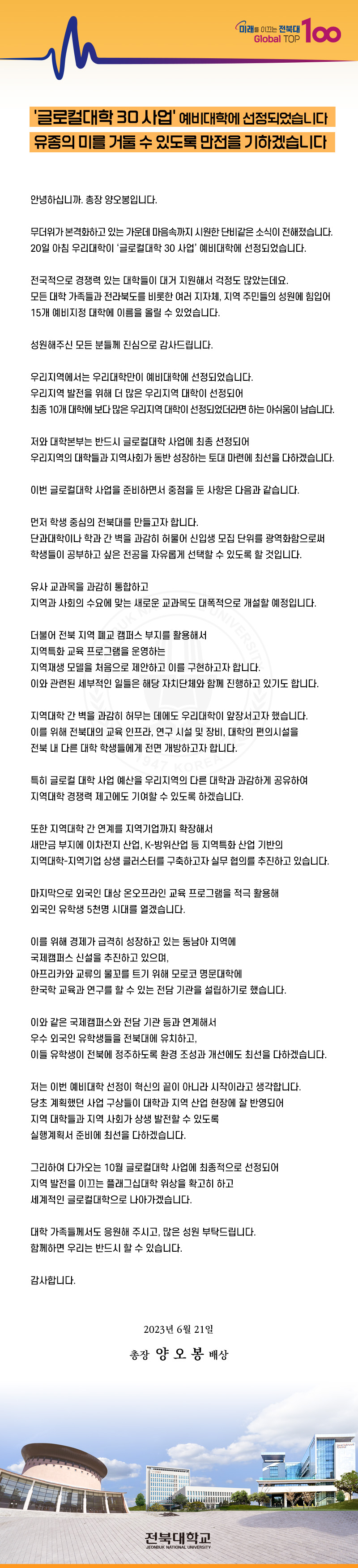 미래를 이끄는 전북대
Global TOP
100
'글로컬대학 30 사업' 예비대학에 선정되었습니다 유종의 미를 거둘 수 있도록 만전을 기하겠습니다
안녕하십니까. 총장 양오봉입니다.
무더위가 본격화하고 있는 가운데 마음속까지 시원한 단비같은 소식이 전해졌습니다. 20일 아침 우리대학이 '글로컬대학 30 사업' 예비대학에 선정되었습니다.
전국적으로 경쟁력 있는 대학들이 대거 지원해서 걱정도 많았는데요.
모든 대학 가족들과 전라북도를 비롯한 여러 지자체, 지역 주민들의 성원에 힘입어 15개 예비지정 대학에 이름을 올릴 수 있었습니다.
성원해주신 모든 분들께 진심으로 감사드립니다.
우리지역에서는 우리대학만이 예비대학에 선정되었습니다.
우리지역 발전을 위해 더 많은 우리지역 대학이 선정되어
최종 10개 대학에 보다 많은 우리지역 대학이 선정되었더라면 하는 아쉬움이 남습니다.
저와 대학본부는 반드시 글로컬대학 사업에 최종 선정되어
우리지역의 대학들과 지역사회가 동반 성장하는 토대 마련에 최선을 다하겠습니다.
이번 글로컬대학 사업을 준비하면서 중점을 둔 사항은 다음과 같습니다.
먼저 학생 중심의 전북대를 만들고자 합니다.
단과대학이나 학과간 벽을 과감히 허물어 신입생 모집 단위를 광역화함으로써 학생들이 공부하고 싶은 전공을 자유롭게 선택할 수 있도록 할 것입니다.
유사 교과목을 과감히 통합하고
지역과 사회의 수요에 맞는 새로운 교과목도 대폭적으로 개설할 예정입니다.
UK N
더불어 전북 지역 폐교 캠퍼스 부지를 활용해서
지역특화 교육 프로그램을 운영하는
NIVERSITY
지역재생 모델을 처음으로 제안하고 이를 구현하고자 합니다.
이와 관련된 세부적인 일들은 해당 자치단체와 함께 진행하고 있기도 합니다.
지역대학 간 벽을 과감히 허무는 데에도 우리대학이 앞장서고자 했습니다. 이를 위해 전북대의 교육 인프라, 연구 시설 및 장비, 대학의 편의시설을 전북 내 다른 대학 학생들에게 전면 개방하고자 합니다.
OREA
특히 글로컬 대학 사업 예산을 우리지역의 다른 대학과 과감하게 공유하여
지역대학 경쟁력 제고에도 기여할 수 있도록 하겠습니다.
또한 지역대학 간 연계를 지역기업까지 확장해서
새만금 부지에 이차전지 산업, K-방위산업 등 지역특화산업 기반의
지역대학-지역기업 상생 클러스터를 구축하고자 실무 협의를 추진하고 있습니다.
마지막으로 외국인 대상 온오프라인 교육 프로그램을 적극 활용해
외국인 유학생 5천명 시대를 열겠습니다.
이를 위해 경제가 급격히 성장하고 있는 동남아 지역에
국제캠퍼스 신설을 추진하고 있으며,
아프리카와 교류의 물꼬를 트기 위해 모로코 명문대학에
한국학 교육과 연구를 할 수 있는 전담 기관을 설립하기로 했습니다.
이와 같은 국제캠퍼스와 전담 기관 등과 연계해서
우수 외국인 유학생들을 전북대에 유치하고,
이들 유학생이 전북에 정주하도록 환경 조성과 개선에도 최선을 다하겠습니다.
저는 이번 예비대학 선정이 혁신의 끝이 아니라 시작이라고 생각합니다.
당초 계획했던 사업 구상들이 대학과 지역 산업 현장에 잘 반영되어
지역 대학들과 지역 사회가 상생 발전할 수 있도록
실행계획서 준비에 최선을 다하겠습니다.
그리하여 다가오는 10월 글로컬대학 사업에 최종적으로 선정되어
지역 발전을 이끄는 플래그십대학 위상을 확고히 하고
세계적인 글로컬대학으로 나아가겠습니다.
대학 가족들께서도 응원해 주시고, 많은 성원 부탁드립니다.
함께하면 우리는 반드시 할 수 있습니다.
감사합니다.
2023년 6월 21일
총장 양 오봉 배상
전북대학교
JEONBUK NATIONAL UNIVERSITY