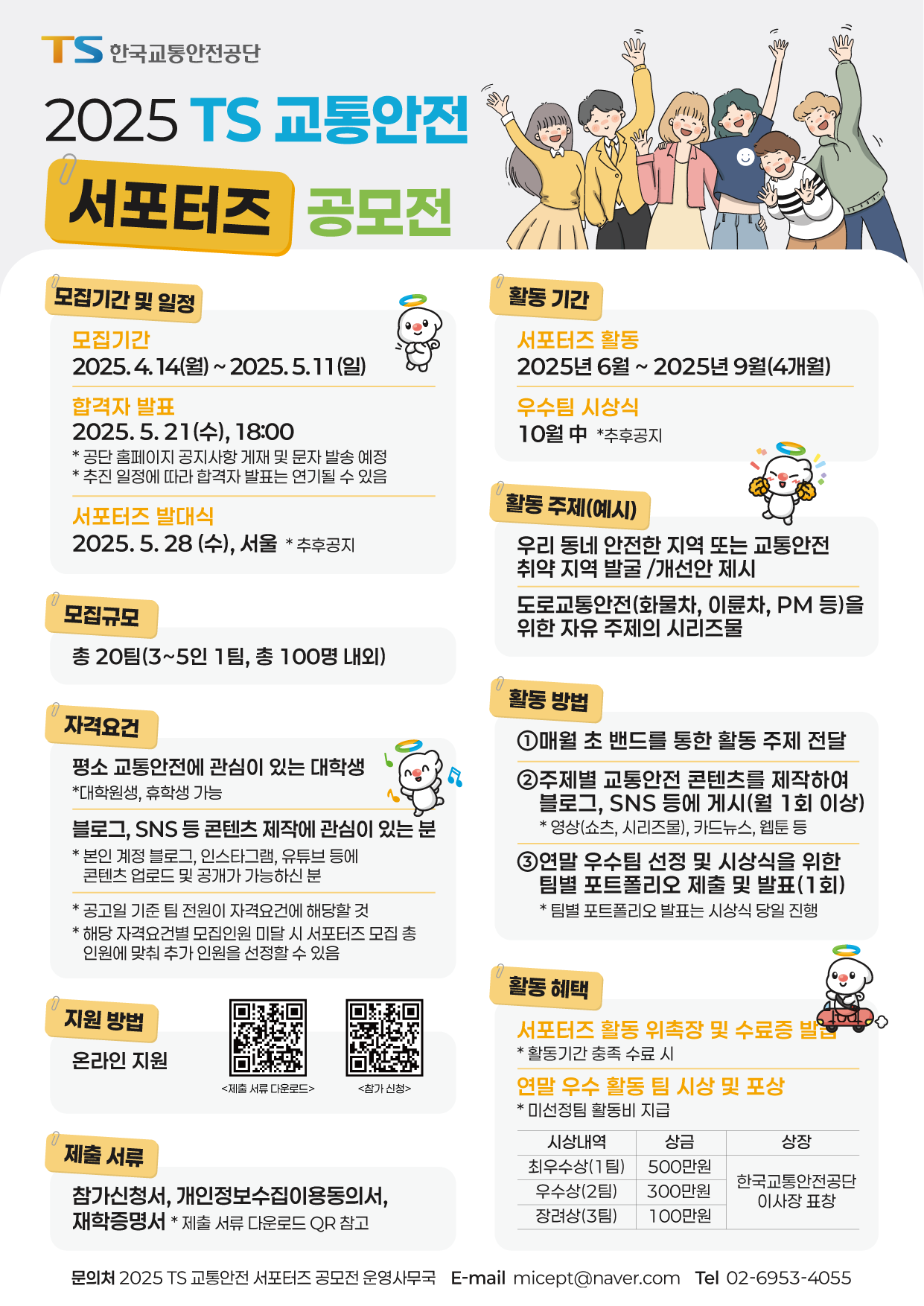 안녕하십니까.
한국교통안전공단에서 알려드립니다.
2025년 TS 교통안전 서포터즈 공모전을 아래와 같이 개최하오니, 많은 지원 바랍니다.
 
모집기간 : 2025. 4. 14(월) ~ 5. 11(일)까지
 
모집규모 : 20팀(3~5인 1팀, 총 100명 내외)
  
지원자격 : 전국 대학생 누구나(재학생, 대학원생 가능)
 ※ 평소 교통안전과, 온라인 콘텐츠 제작에 관심있는 분(본인 계정에 콘텐츠 공개 가능하신 분)
 
활동 기간 : 2025년 6월~9월(4개월)
 
활동내용 :
  ※ 매월(1회) 교통안전 콘텐츠 제작 및 업로드
  ※ 우수팀 선정 및 시상을 위한 팀별 포트폴리오 제출 및 발표(1회)
 
활동혜택 :
  ※ 서포터즈 활동 위촉장 및 수료증 발급(활동기간 충족 수료 시)
  ※ 우수 활동 팀 시상 포상
 
접수방법 : 네이버폼 온라인 지원(모집 공고문의 QR 코드 스캔)
 
선발방법 : 서류심사   
  ※ 합격자 발표 : 5. 21(수) 문자로 개별 통지, 공단 홈페이지 공지사항 게시
 
발대식/OT : 5.28(수), (자세한 장소는 합격자 대상 별도 안내)