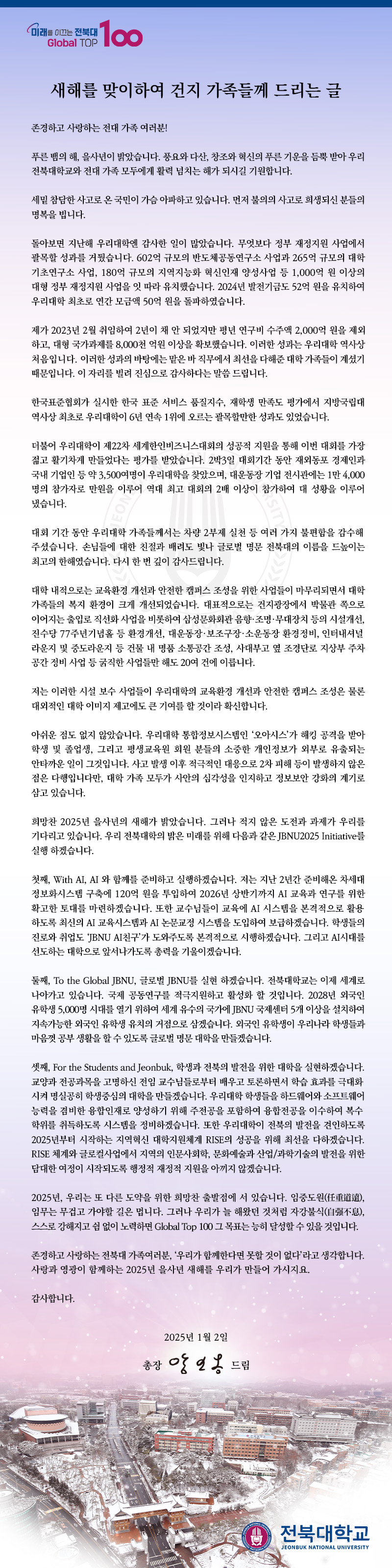 존경하고 사랑하는 전대 가족 여러분!

푸른 뱀의 해, 을사년이 밝았습니다. 풍요와 다산, 창조와 혁신의 푸른 기운을 듬뿍 받아 우리 전북대학교와 전대 가족 모두에게 활력 넘치는 해가 되시길 기원합니다.

세밑 참담한 사고로 온 국민이 가슴 아파하고 있습니다. 먼저 불의의 사고로 희생되신 분들의 명복을 빕니다.

돌아보면 지난해 우리대학엔 감사한 일이 많았습니다. 무엇보다 정부 재정지원 사업에서 괄목할 성과를 거뒀습니다. 602억 규모의 반도체공동연구소 사업과 265억 규모의 대학 기초연구소 사업, 180억 규모의 지역지능화 혁신인재 양성사업 등 1,000억 원 이상의 대형 정부 재정지원 사업을 잇 따라 유치했습니다. 2024년 발전기금도 52억 원을 유치하여 우리대학 최초로 연간 모금액 50억 원을 돌파하였습니다. 

제가 2023년 2월 취임하여 2년이 채 안 되었지만 평년 연구비 수주액 2,000억 원을 제외하고, 대형 국가과제를 8,000천 억원 이상을 확보했습니다. 이러한 성과는 우리대학 역사상 처음입니다. 이러한 성과의 바탕에는 맡은 바 직무에서 최선을 다해준 대학 가족들이 계셨기 때문입니다. 이 자리를 빌려 진심으로 감사하다는 말씀 드립니다.

한국표준협회가 실시한 한국 표준 서비스 품질지수, 재학생 만족도 평가에서 지방국립대 역사상 최초로 우리대학이 6년 연속 1위에 오르는 괄목할만한 성과도 있었습니다.

더불어 우리대학이 제22차 세계한인비즈니스대회의 성공적 지원을 통해 이번 대회를 가장 젊고 활기차게 만들었다는 평가를 받았습니다. 2박3일 대회기간 동안 재외동포 경제인과 국내 기업인 등 약 3,500여명이 우리대학을 찾았으며, 대운동장 기업 전시관에는 1만 4,000명의 참가자로 만원을 이루어 역대 최고 대회의 2배 이상이 참가하여 대 성황을 이루어 냈습니다. 


대회 기간 동안 우리대학 가족들께서는 차량 2부제 실천 등 여러 가지 불편함을 감수해주셨습니다. 손님들에 대한 친절과 배려도 빛나 글로벌 명문 전북대의 이름을 드높이는 최고의 한해였습니다. 다시 한 번 깊이 감사드립니다. 

대학 내적으로는 교육환경 개선과 안전한 캠퍼스 조성을 위한 사업들이 마무리되면서 대학 가족들의 복지 환경이 크게 개선되었습니다. 대표적으로는 건지광장에서 박물관 쪽으로 이어지는 출입로 직선화 사업을 비롯하여 삼성문화회관 음향․조명․무대장치 등의 시설개선, 진수당 77주년기념홀 등 환경개선, 대운동장․보조구장․소운동장 환경정비, 인터내셔널라운지 및 중도라운지 등 건물 내 명품 소통공간 조성, 사대부고 옆 조경단로 지상부 주차 공간 정비 사업 등 굵직한 사업들만 해도 20여 건에 이릅니다.

저는 이러한 시설 보수 사업들이 우리대학의 교육환경 개선과 안전한 캠퍼스 조성은 물론 대외적인 대학 이미지 제고에도 큰 기여를 할 것이라 확신합니다.

아쉬운 점도 없지 않았습니다. 우리대학 통합정보시스템인 ‘오아시스’가 해킹 공격을 받아 학생 및 졸업생, 그리고 평생교육원 회원 분들의 소중한 개인정보가 외부로 유출되는 안타까운 일이 그것입니다. 사고 발생 이후 적극적인 대응으로 2차 피해 등이 발생하지 않은 점은 다행입니다만, 대학 가족 모두가 사안의 심각성을 인지하고 정보보안 강화의 계기로 삼고 있습니다.

희망찬 2025년 을사년의 새해가 밝았습니다. 그러나 적지 않은 도전과 과제가 우리를 기다리고 있습니다. 우리 전북대학의 밝은 미래를 위해 다음과 같은 JBNU2025 Initiative를 실행 하겠습니다. 

첫째, With AI, AI 와 함께를 준비하고 실행하겠습니다. 저는 지난 2년간 준비해온 차세대 정보화시스템 구축에 120억 원을 투입하여 2026년 상반기까지 AI 교육과 연구를 위한 확고한 토대를 마련하겠습니다. 또한 교수님들이 교육에 AI 시스템을 본격적으로 활용하도록 최신의 AI 교육시스템과 AI 논문교정 시스템을 도입하여 보급하겠습니다. 학생들의 진로와 취업도 ‘JBNU AI친구’가 도와주도록 본격적으로 시행하겠습니다. 그리고 AI시대를 선도하는 대학으로 앞서나가도록 총력을 기울이겠습니다. 

둘째, To the Global JBNU, 글로벌 JBNU를 실현 하겠습니다. 전북대학교는 이제 세계로 나아가고 있습니다. 국제 공동연구를 적극지원하고 활성화 할 것입니다. 2028년 외국인 유학생 5,000명 시대를 열기 위하여 세계 유수의 국가에 JBNU 국제센터 5개 이상을 설치하여 지속가능한 외국인 유학생 유치의 거점으로 삼겠습니다. 외국인 유학생이 우리나라 학생들과 마음껏 공부 생활을 할 수 있도록 글로벌 명문 대학을 만들겠습니다.    
 
셋째, For the Students and Jeonbuk, 학생과 전북의 발전을 위한 대학을 실현하겠습니다. 교양과 전공과목을 고명하신 전임 교수님들로부터 배우고 토론하면서 학습 효과를 극대화시켜 명실공히 학생중심의 대학을 만들겠습니다. 우리대학 학생들을 하드웨어와 소프트웨어 능력을 겸비한 융합인재로 양성하기 위해 주전공을 포함하여 융합전공을 이수하여 복수학위를 취득하도록 시스템을 정비하겠습니다. 또한 우리대학이 전북의 발전을 견인하도록 2025년부터 시작하는 지역혁신 대학지원체계 RISE의 성공을 위해 최선을 다하겠습니다. RISE 체계와 글로컬사업에서 지역의 인문사회학, 문화예술과 산업/과학기술의 발전을 위한 담대한 여정이 시작되도록 행정적 재정적 지원을 아끼지 않겠습니다.     

2025년, 우리는 또 다른 도약을 위한 희망찬 출발점에 서 있습니다. 임중도원(任重道遠), 임무는 무겁고 가야할 길은 멉니다. 그러나 우리가 늘 해왔던 것처럼 자강불식(自强不息), 스스로 강해지고 쉼 없이 노력하면 Global Top 100 그 목표는 능히 달성할 수 있을 것입니다.

존경하고 사랑하는 전북대 가족여러분, ‘우리가 함께한다면 못할 것이 없다’라고 생각합니다. 사랑과 영광이 함께하는 2025년 을사년 새해를 우리가 만들어 가시지요. 

감사합니다.