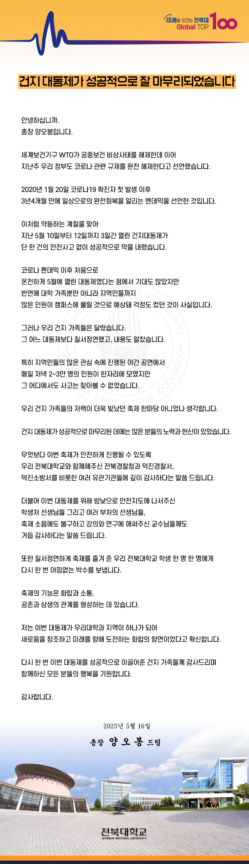 Global TOP
미래를 이끄는 전북대 100
건지 대동제가 성공적으로 잘 마무리되었습니다
안녕하십니까.
총장 양오봉입니다.
세계보건기구 WTO가 공중보건 비상사태를 해제한데 이어
지난주 우리 정부도 코로나 관련 규제를 완전 해제한다고 선언했습니다.
2020년 1월20일 코로나19 확진자 첫 발생 이후
3년4개월 만에 일상으로의 완전회복을 알리는 엔데믹을 선언한 것입니다.
이처럼 약동하는 계절을 맞아
지난 5월 10일부터 12일까지 3일간 열린 건지대동제가
단 한 건의 안전사고 없이 성공적으로 막을 내렸습니다.
코로나 펜데믹 이후 처음으로
온전하게 5월에 열린 대동제였다는 점에서 기대도 많았지만
반면에 대학 가족뿐만 아니라 지역민들까지
많은 인원이 캠퍼스에 몰릴 것으로 예상돼 걱정도 컸던 것이 사실입니다.
그러나 우리 건지 가족들은 달랐습니다.
그 어느 대동제보다 질서정연했고, 내용도 알찼습니다.
특히 지역민들의 많은 관심 속에 진행된 야간 공연에서
매일 저녁 2~3만 명의 인원이 한자리에 모였지만 그 어디에서도 사고는 찾아볼 수 없었습니다. 79
RSITY
우리 건지 가족들의 저력이 더욱 빛났던 축제 한마당 아니었나 생각합니다.
건지 대동제가 성공적으로 마무리된 데에는 많은 분들의 노력과 헌신이 있었습니다.
무엇보다 이번 축제가 안전하게 진행될 수 있도록
우리 전북대학교와 함께해주신 전북경찰청과 덕진경찰서,
덕진소방서를 비롯한 여러 유관기관들에 깊이 감사하다는 말씀 드립니다.
더불어 이번 대동제를 위해 밤낮으로 안전지도에 나서주신
학생처 선생님들 그리고 여러 부처의 선생님들,
축제 소음에도 불구하고 강의와 연구에 애써주신 교수님들께도
거듭 감사하다는 말씀 드립니다.
또한 질서정연하게 축제를 즐겨 준 우리 전북대학교 학생 한 명 한 명에게
다시 한 번 아낌없는 박수를 보냅니다.
축제의 기능은 화합과 소통,
공존과 상생의 관계를 형성하는 데 있습니다.
저는 이번 대동제가 우리대학과 지역이 하나가 되어
새로움을 창조하고 미래를 향해 도전하는 화합의 향연이었다고 확신합니다.
다시 한 번 이번 대동제를 성공적으로 이끌어준 건지 가족들께 감사드리며
함께하신 모든 분들의 행복을 기원합니다.
감사합니다.
2023년 5월 16일
총장 양오봉 드림
전북대학교
JEONBUK NATIONAL UNIVERSITY