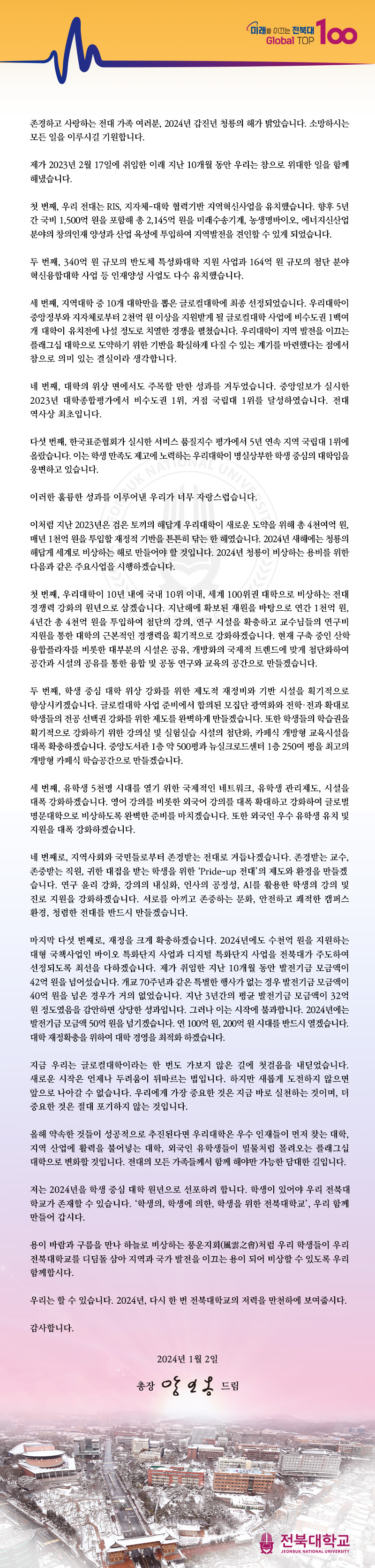 미래를 이끄는 전북대
Global TOP 100
존경하고 사랑하는 전대 가족 여러분, 2024년 갑진년 청룡의 해가 밝았습니다. 소망하시는 모든 일을 이루시길 기원합니다.
제가 2023년 2월 17일에 취임한 이래 지난 10개월 동안 우리는 참으로 위대한 일을 함께 해냈습니다.
첫 번째, 우리 전대는 RIS, 지자체대학 협력기반 지역혁신사업을 유치했습니다. 향후 5년 간 국비 1,500억 원을 포함해 총 2,145억 원을 미래수송기계, 농생명바이오, 에너지신산업 분야의 창의인재 양성과 산업 육성에 투입하여 지역발전을 견인할 수 있게 되었습니다.
두 번째, 340억 원 규모의 반도체 특성화대학 지원 사업과 164억 원 규모의 첨단 분야 혁신융합대학 사업 등 인재양성 사업도 다수 유치했습니다.
세 번째, 지역대학 중 10개 대학만을 뽑은 글로컬대학에 최종 선정되었습니다. 우리대학이 중앙정부와 지자체로부터 2천억 원 이상을 지원받게 될 글로컬대학 사업에 비수도권 1백여 개 대학이 유치전에 나설 정도로 치열한 경쟁을 펼쳤습니다. 우리대학이 지역 발전을 이끄는 플래그십 대학으로 도약하기 위한 기반을 확실하게 다질 수 있는 계기를 마련했다는 점에서 참으로 의미 있는 결실이라 생각합니다.
네 번째, 대학의 위상 면에서도 주목할 만한 성과를 거두었습니다. 중앙일보가 실시한 2023년 대학종합평가에서 비수도권 1위, 거점 국립대 1위를 달성하였습니다. 전대 역사상 최초입니다.
다섯 번째, 한국표준협회가 실시한 서비스 품질지수 평가에서 5년 연속 지역 국립대 1위에 올랐습니다. 이는 학생 만족도 제고에 노력하는 우리대학이 명실상부한 학생 중심의 대학임을 웅변하고 있습니다.
SUK NAT니다.
이러한 훌륭한 성과를 이루어낸 우리가 너무
이처럼 지난 2023년은 검은 토끼의 해답게 우리대학이 새로운 도약을 위해 총 4천여억 원, 매년 1천억 원을 투입할 재정적 기반을 튼튼히 닦는 한 해였습니다. 2024년 새해에는 청룡의 해답게 세계로 비상하는 해로 만들어야 할 것입니다. 2024년 청룡이 비상하는 용비를 위한 다음과 같은 주요사업을 시행하겠습니다.
첫 번째, 우리대학이 10년 내에 국내 10위 이내, 세계 100위권 대학으로 비상하는 전대 경쟁력 강화의 원년으로 삼겠습니다. 지난해에 확보된 재원을 바탕으로 연간 1천억 원, 4년간 총 4천억 원을 투입하여 첨단의 강의, 연구 시설을 확충하고 교수님들의 연구비 지원을 통한 대학의 근본적인 경쟁력을 획기적으로 강화하겠습니다. 현재 구축 중인 산학 융합플라자를 비롯한 대부분의 시설은 공유, 개방화의 국제적 트렌드에 맞게 첨단화하여 공간과 시설의 공유를 통한 융합 및 공동 연구와 교육의 공간으로 만들겠습니다.
두 번째, 학생 중심 대학 위상 강화를 위한 제도적 재정비와 기반 시설을 획기적으로 향상시키겠습니다. 글로컬대학 사업 준비에서 합의된 모집단 광역화와 전학·전과 확대로 학생들의 전공 선택권 강화를 위한 제도를 완벽하게 만들겠습니다. 또한 학생들의 학습권을 획기적으로 강화하기 위한 강의실 및 실험실습 시설의 첨단화, 카페식 개방형 교육시설을 대폭 확충하겠습니다. 중앙도서관 1층 약 500평과 뉴실크로드센터 1층 250여 평을 최고의 개방형 카페식 학습공간으로 만들겠습니다.
세 번째, 유학생 5천명 시대를 열기 위한 국제적인 네트워크, 유학생 관리제도, 시설을 대폭 강화하겠습니다. 영어 강의를 비롯한 외국어 강의를 대폭 확대하고 강화하여 글로벌 명문대학으로 비상하도록 완벽한 준비를 마치겠습니다. 또한 외국인 우수 유학생 유치 및 지원을 대폭 강화하겠습니다.
네 번째로, 지역사회와 국민들로부터 존경받는 전대로 거듭나겠습니다. 존경받는 교수, 존중받는 직원, 귀한 대접을 받는 학생을 위한 'Pride-up 전대'의 제도와 환경을 만들겠 습니다. 연구윤리 강화, 강의의 내실화, 인사의 공정성, AI를 활용한 학생의 강의 및 진로 지원을 강화하겠습니다. 서로를 아끼고 존중하는 문화, 안전하고 쾌적한 캠퍼스 환경, 청렴한 전대를 반드시 만들겠습니다.
마지막 다섯 번째로, 재정을 크게 확충하겠습니다. 2024년에도 수천억 원을 지원하는 대형 국책사업인 바이오 특화단지 사업과 디지털 특화단지 사업을 전북대가 주도하여 선정되도록 최선을 다하겠습니다. 제가 취임한 지난 10개월 동안 발전기금 모금액이 42억원을 넘어섰습니다. 개교 70주년과 같은 특별한 행사가 없는 경우 발전기금 모금액이 40억 원을 넘은 경우가 거의 없었습니다. 지난 3년간의 평균 발전기금 모금액이 32억 원 정도였음을 감안하면 상당한 성과입니다. 그러나 이는 시작에 불과합니다. 2024년에는 발전기금 모금액 50억 원을 넘기겠습니다. 연 100억 원, 200억원 시대를 반드시 열겠습니다. 대학 재정확충을 위하여 대학 경영을 최적화하겠습니다.
지금 우리는 글로컬대학이라는 한 번도 가보지 않은 길에 첫걸음을 내딛었습니다. 새로운 시작은 언제나 두려움이 뒤따르는 법입니다. 하지만 새롭게 도전하지 않으면 앞으로 나아갈 수 없습니다. 우리에게 가장 중요한 것은 지금 바로 실천하는 것이며, 더 중요한 것은 절대 포기하지 않는 것입니다.
올해 약속한 것들이 성공적으로 추진된다면 우리대학은 우수 인재들이 먼저 찾는 대학, 지역 산업에 활력을 불어넣는 대학, 외국인 유학생들이 밀물처럼 몰려오는 플래그십 대학으로 변화할 것입니다. 전대의 모든 가족들께서 함께 해야만 가능한 담대한 길입니다.
저는 2024년을 학생 중심 대학 원년으로 선포하려 합니다. 학생이 있어야 우리 전북대 학교가 존재할 수 있습니다. '학생의, 학생에 의한, 학생을 위한 전북대학교', 우리 함께 만들어 갑시다.
용이 바람과 구름을 만나 하늘로 비상하는 풍운지회(風雲之會)처럼 우리 학생들이 우리 전북대학교를 디딤돌 삼아 지역과 국가 발전을 이끄는 용이 되어 비상할 수 있도록 우리 함께합시다.
우리는 할 수 있습니다. 2024년, 다시 한 번 전북대학교의 저력을 만천하에 보여줍시다.
감사합니다.
2024년 1월 2일
총장 앙일옹 드림
전북대학교
JEONBUK NATIONAL UNIVERSITY