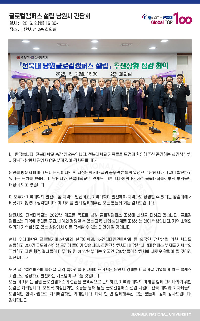 네, 반갑습니다. 전북대학교 총장 양오봉입니다. 전북대학교 가족들을 뜨겁게 환영해주신 존경하는 최경식 남원시장님과 남원시 관계자 여러분께 깊이 감사드립니다.

남원을 방문할 때마다 느끼는 것이지만 최 시장님의 리더십과 공무원 분들의 열정으로 남원시가 나날이 발전하고 있다는 느낌을 받습니다. 남원시와 전북대학교의 관계도 다른 지자체와 타 거점 국립대학들로부터 부러움의 대상이 되고 있습니다.

이 모두가 지역대학의 발전이 곧 지역의 발전이고, 지역대학이 발전해야 지역과도 상생할 수 있다는 공감대에서 비롯되지 않았나 생각합니다. 이 자리를 빌려 함께해주신 모든 분들께 거듭 감사드립니다.

남원시와 전북대학교는 2027년 개교를 목표로 남원 글로컬캠퍼스 조성에 최선을 다하고 있습니다. 글로컬캠퍼스는 지역에 뿌리를 두되, 세계와 경쟁할 수 있는 교육·산업 생태계를 조성하는 것이 핵심입니다. 지역 소멸의 위기가 가속화하고 있는 상황에서 이를 극복할 수 있는 대안이 될 것입니다. 

현재 우리대학은 글로컬커머스학과와 한국어학과, K-엔터테인먼트학과 등 외국인 유학생을 위한 학과를 설립하고 250명 규모의 신입생 모집에 들어가 있습니다. 조만간 남원시가 매입한 서남대 캠퍼스 부지를 기재부와 교환하고 제반 행정 절차들이 마무리되면 2027년부터는 외국인 유학생들이 남원시에 새로운 활력이 될 것이라 확신합니다.

또한 글로컬캠퍼스에 들어설 지역 특화산업 인큐베이터에서는 남원시 경제를 이끌어갈 기업들이 월드 클래스 기업으로 성장하고 발전하는 시스템이 구축될 것입니다.
오늘 이 자리는 남원 글로컬캠퍼스의 설립을 본격적으로 논의하고, 지역과 대학의 미래를 함께 그려나가기 위한 뜻깊은 자리입니다. 모쪼록 허심탄회한 소통을 통해 남원 글로컬캠퍼스 설립 사업이 전국 대학과 지자체들의 모범적인 협력사업으로 자리매김하길 기대합니다. 다시 한 번 함께해주신 모든 분들께  깊이 감사드립니다. 감사합니다.
