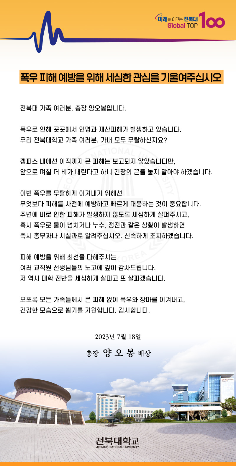 미래를 이끄는 전북대 Global TOP
100
폭우 피해 예방을 위해 세심한 관심을 기울여주십시오
전북대 가족 여러분, 총장 양오봉입니다.
폭우로 인해 곳곳에서 인명과 재산피해가 발생하고 있습니다.
우리 전북대학교 가족 여러분, 가내 모두 무탈하신지요?
NATIONAL
캠퍼스 내에선 아직까지 큰 피해는 보고되지 않았습니다만,
앞으로 며칠 더 비가 내린다고 하니 긴장의 끈을 놓지 말아야 하겠습니다.
이번 폭우를 무탈하게 이겨내기 위해선
무엇보다 피해를 사전에 예방하고 빠르게 대응하는 것이 중요합니다. 주변에 비로 인한 피해가 발생하지 않도록 세심하게 살펴주시고, 혹시 폭우로 물이 넘치거나 누수, 정전과 같은 상황이 발생하면 즉시 총무과나 시설과로 알려주십시오. 신속하게 조치하겠습니다.
피해 예방을 위해 최선을 다해주시는
REA
여러 교직원 선생님들의 노고에 깊이 감사드립니다.
저 역시 대학 전반을 세심하게 살피고 또 살피겠습니다.
모쪼록 모든 가족들께서 큰 피해 없이 폭우와 장마를 이겨내고,
건강한 모습으로 뵙기를 기원합니다. 감사합니다.
2023년 7월 18일
총장 양 오봉 배상
전북대학교
JEONBUK NATIONAL UNIVERSITY