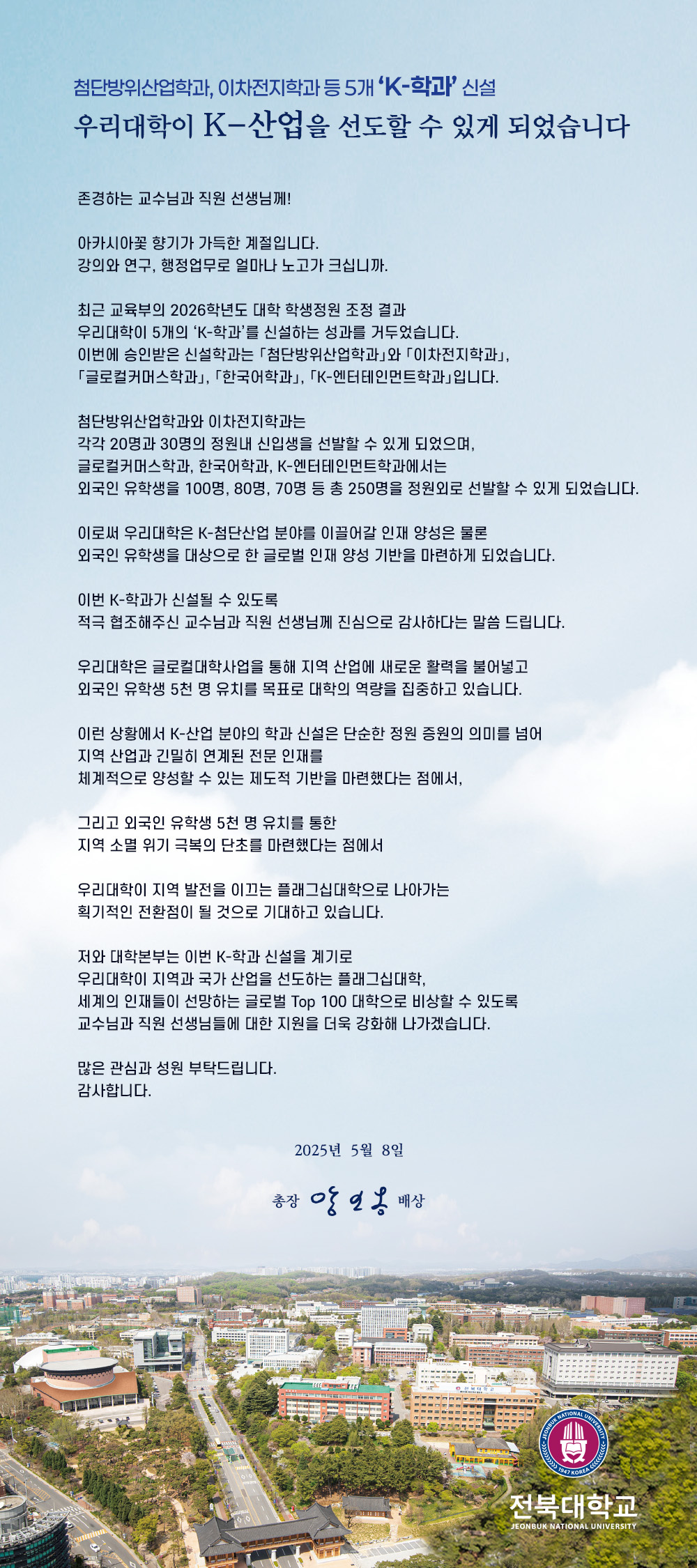 존경하는 교수님과 직원 선생님께!

아카시아꽃 향기가 가득한 계절입니다.
강의와 연구, 행정업무로 얼마나 노고가 크십니까.

최근 교육부의 2026학년도 대학 학생정원 조정 결과
우리대학이 5개의 ‘K-학과’를 신설하는 성과를 거두었습니다.
이번에 승인받은 신설학과는 「첨단방위산업학과」와 「이차전지학과」,
「글로컬커머스학과」, 「한국어학과」, 「K-엔터테인먼트학과」입니다.

첨단방위산업학과와 이차전지학과는
각각 20명과 30명의 정원내 신입생을 선발할 수 있게 되었으며,
글로컬커머스학과, 한국어학과, K-엔터테인먼트학과에서는
외국인 유학생을 100명, 80명, 70명 등 총 250명을 정원외로 선발할 수 있게 되었습니다. 

이로써 우리대학은 K-첨단산업 분야를 이끌어갈 인재 양성은 물론
외국인 유학생을 대상으로 한 글로벌 인재 양성 기반을 마련하게 되었습니다.

이번 K-학과가 신설될 수 있도록
적극 협조해주신 교수님과 직원 선생님께 진심으로 감사하다는 말씀 드립니다.

우리대학은 글로컬대학사업을 통해 지역 산업에 새로운 활력을 불어넣고
외국인 유학생 5천 명 유치를 목표로 대학의 역량을 집중하고 있습니다. 

이런 상황에서 K-산업 분야의 학과 신설은 단순한 정원 증원의 의미를 넘어
지역 산업과 긴밀히 연계된 전문 인재를
체계적으로 양성할 수 있는 제도적 기반을 마련했다는 점에서,

그리고 외국인 유학생 5천 명 유치를 통한
지역 소멸 위기 극복의 단초를 마련했다는 점에서

우리대학이 지역 발전을 이끄는 플래그십대학으로 나아가는
획기적인 전환점이 될 것으로 기대하고 있습니다.

저와 대학본부는 이번 K-학과 신설을 계기로
우리대학이 지역과 국가 산업을 선도하는 플래그십대학,
세계의 인재들이 선망하는 글로벌 Top 100 대학으로 비상할 수 있도록
교수님과 직원 선생님들에 대한 지원을 더욱 강화해 나가겠습니다.

많은 관심과 성원 부탁드립니다.
감사합니다. 

2025년  5월  8일

총장 양오봉 배상