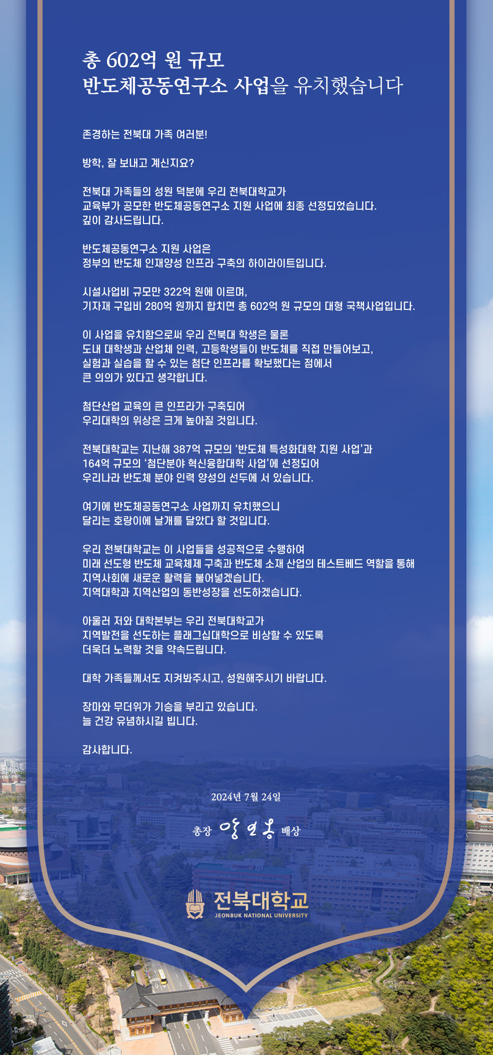 
총 602억 원 규모
반도체공동연구소 사업을 유치했습니다
존경하는 전북대 가족 여러분!
방학, 잘 보내고 계신지요?
전북대 가족들의 성원 덕분에 우리 전북대학교가
교육부가 공모한 반도체공동연구소 지원 사업에 최종 선정되었습니다.
깊이 감사드립니다.
반도체공동연구소 지원 사업은
정부의 반도체 인재양성 인프라 구축의 하이라이트입니다.
시설사업비 규모만 322억 원에 이르며,
기자재 구입비 280억 원까지 합치면 총 602억 원 규모의 대형 국책사업입니다.
이 사업을 유치함으로써 우리 전북대 학생은 물론
도내 대학생과 산업체 인력, 고등학생들이 반도체를 직접 만들어보고,
실험과 실습을 할 수 있는 첨단 인프라를 확보했다는 점에서
큰 의의가 있다고 생각합니다.
첨단산업 교육의 큰 인프라가 구축되어
우리대학의 위상은 크게 높아질 것입니다.
전북대학교는 지난해 387억 규모의 '반도체 특성화대학 지원 사업'과
164억 규모의 '첨단분야 혁신융합대학 사업'에 선정되어
우리나라 반도체 분야 인력 양성의 선두에 서 있습니다.
여기에 반도체공동연구소 사업까지 유치했으니
달리는 호랑이에 날개를 달았다 할 것입니다.
우리 전북대학교는 이 사업들을 성공적으로 수행하여
미래선도형 반도체 교육체제 구축과 반도체 소재 산업의 테스트베드 역할을 통해
지역사회에 새로운 활력을 불어넣겠습니다.
지역대학과 지역산업의 동반성장을 선도하겠습니다.
아울러 저와 대학본부는 우리 전북대학교가
지역발전을 선도하는 플래그십대학으로 비상할 수 있도록
더욱더 노력할 것을 약속드립니다.
대학 가족들께서도 지켜봐주시고, 성원해주시기 바랍니다.
장마와 무더위가 기승을 부리고 있습니다.
늘 건강 유념하시길 빕니다.
감사합니다.
2024년 7월 24일
총장 앙일옹 배상
전북대학교
JEONBUK NATIONAL UNIVERSITY